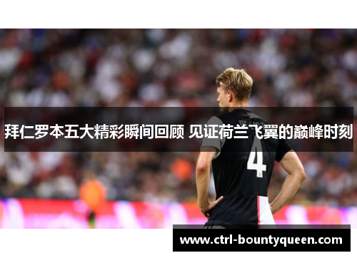 拜仁罗本五大精彩瞬间回顾 见证荷兰飞翼的巅峰时刻 拜仁罗本五大精彩瞬间回顾 见证荷兰飞翼的巅峰时刻