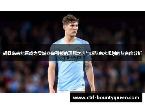 胡桑诺夫能否成为曼城冬窗引援的理想之选与球队未来规划的契合度分析 胡桑诺夫能否成为曼城冬窗引援的理想之选与球队未来规划的契合度分析