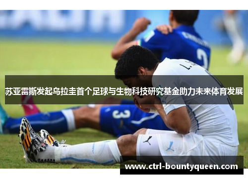 苏亚雷斯发起乌拉圭首个足球与生物科技研究基金助力未来体育发展 苏亚雷斯发起乌拉圭首个足球与生物科技研究基金助力未来体育发展