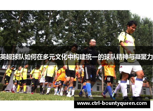 英超球队如何在多元文化中构建统一的球队精神与凝聚力 英超球队如何在多元文化中构建统一的球队精神与凝聚力