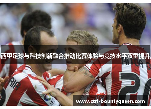 西甲足球与科技创新融合推动比赛体验与竞技水平双重提升