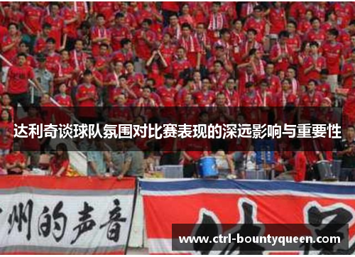 达利奇谈球队氛围对比赛表现的深远影响与重要性