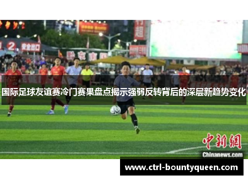 国际足球友谊赛冷门赛果盘点揭示强弱反转背后的深层新趋势变化
