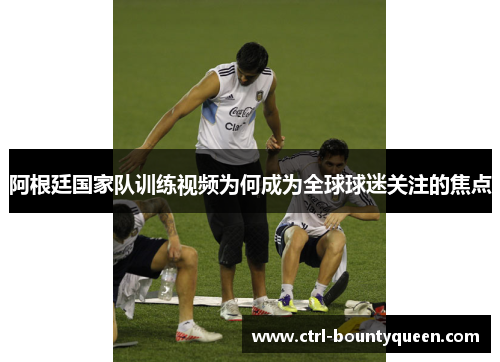 阿根廷国家队训练视频为何成为全球球迷关注的焦点 阿根廷国家队训练视频为何成为全球球迷关注的焦点