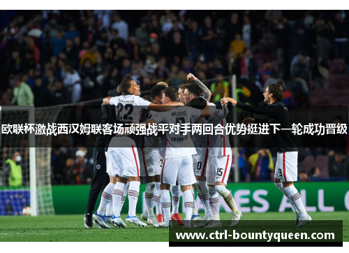 欧联杯激战西汉姆联客场顽强战平对手两回合优势挺进下一轮成功晋级