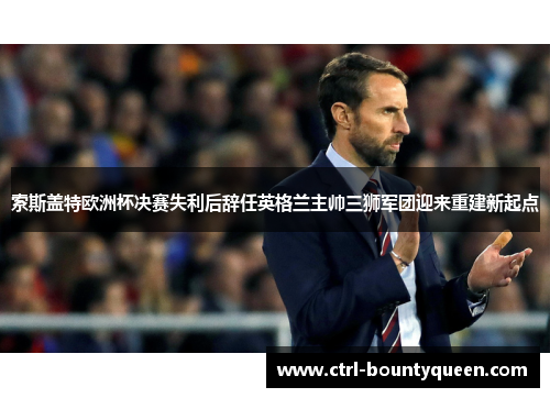 索斯盖特欧洲杯决赛失利后辞任英格兰主帅三狮军团迎来重建新起点 索斯盖特欧洲杯决赛失利后辞任英格兰主帅三狮军团迎来重建新起点