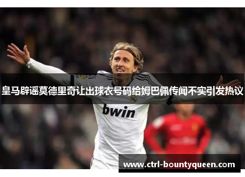 皇马辟谣莫德里奇让出球衣号码给姆巴佩传闻不实引发热议